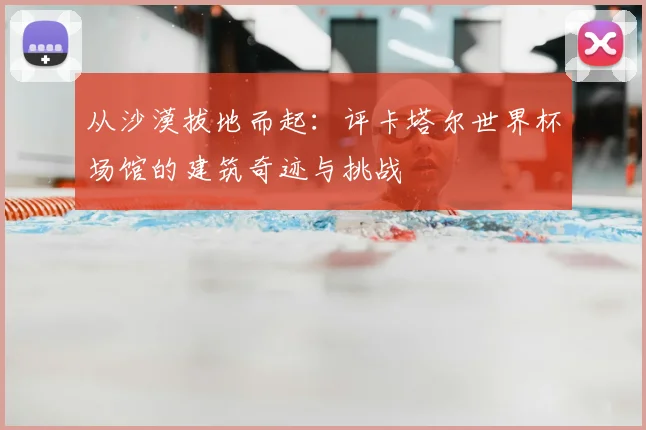 从沙漠拔地而起:评卡塔尔世界杯场馆的建筑奇迹与挑战