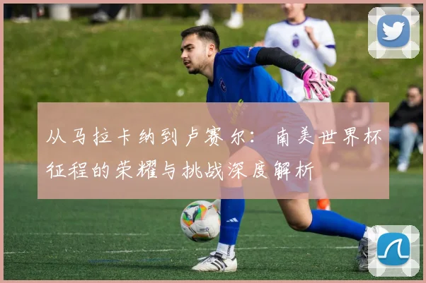 从马拉卡纳到卢赛尔:南美世界杯征程的荣耀与挑战深度解析