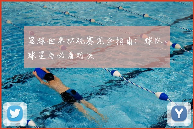 篮球世界杯观赛完全指南:球队、球星与必看对决