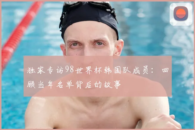 独家专访98世界杯韩国队成员:回顾当年名单背后的故事