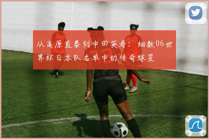 从高原直泰到中田英寿：细数06世界杯日本队名单中的传奇球星