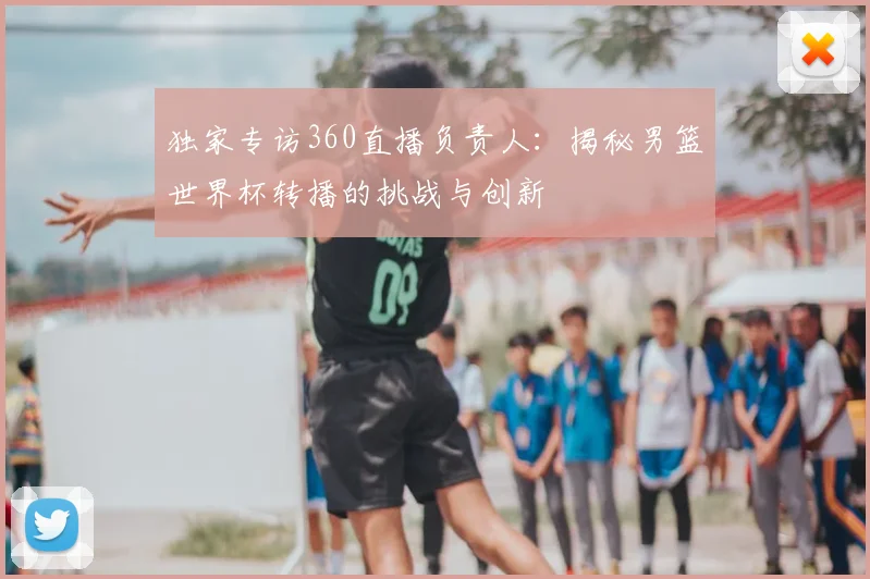 独家专访360直播负责人：揭秘男篮世界杯转播的挑战与创新