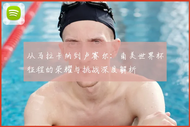 从马拉卡纳到卢赛尔：南美世界杯征程的荣耀与挑战深度解析