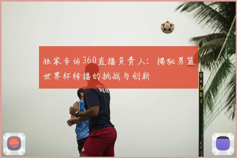 独家专访360直播负责人：揭秘男篮世界杯转播的挑战与创新