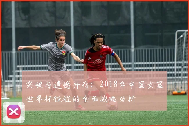 突破与遗憾并存：2018年中国女篮世界杯征程的全面战略分析