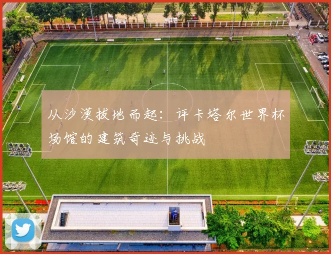 从沙漠拔地而起：评卡塔尔世界杯场馆的建筑奇迹与挑战